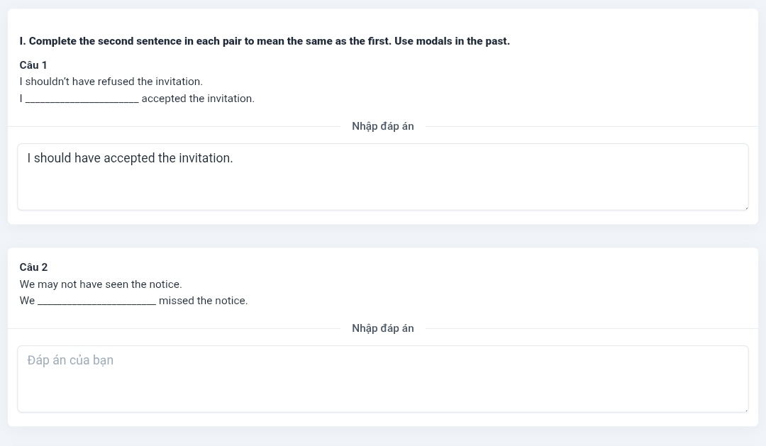 Complete the second sentence in each pair to mean the same as the first. Use modals in the past. 
Câu 1 
I shouldn't have refused the invitation. 
_accepted the invitation. 
Nhập đáp án 
I should have accepted the invitation. 
Câu 2 
We may not have seen the notice. 
We _missed the notice. 
Nhập đáp án 
Đáp án của bạn