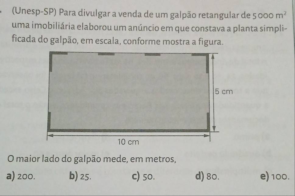 (Unesp-SP) Para divulgar a venda de um galpão retangular de 5000m^2
uma imobiliária elaborou um anúncio em que constava a planta simpli-
ficada do galpão, em escala, conforme mostra a figura.
O maior lado do galpão mede, em metros,
a) 200. b) 25. c) 50. d) 80. e) 100.