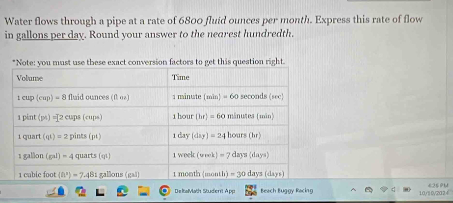 Water flows through a pipe at a rate of 6800 fluid ounces per month. Express this rate of flow
in gallons per day. Round your answer to the nearest hundredth.
actors to get this question right.
4:26 PM
DeltaMath Student App Beach Buggy Racing 10/10/2024