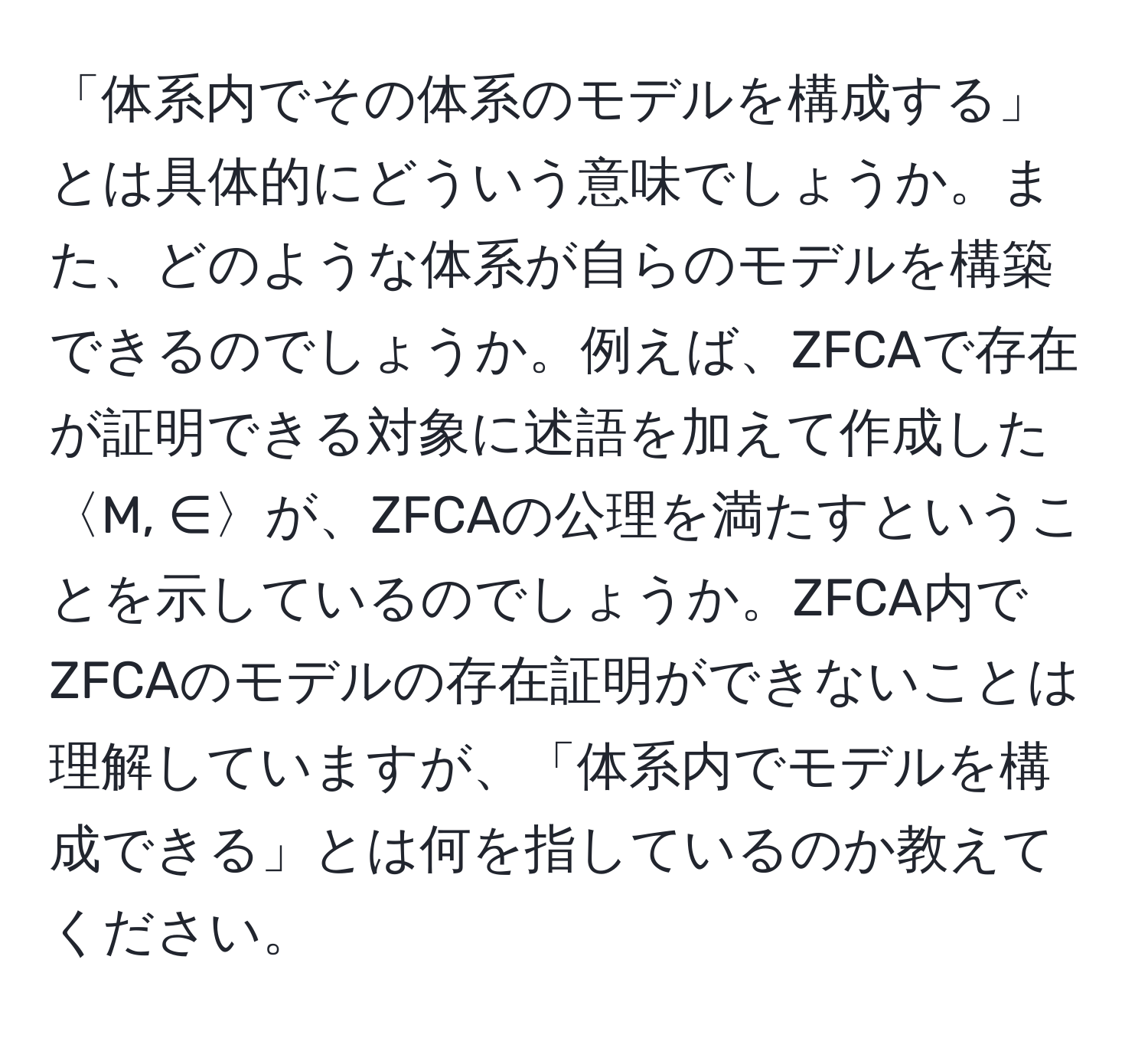 「体系内でその体系のモデルを構成する」とは具体的にどういう意味でしょうか。また、どのような体系が自らのモデルを構築できるのでしょうか。例えば、ZFCAで存在が証明できる対象に述語を加えて作成した〈M, ∈〉が、ZFCAの公理を満たすということを示しているのでしょうか。ZFCA内でZFCAのモデルの存在証明ができないことは理解していますが、「体系内でモデルを構成できる」とは何を指しているのか教えてください。