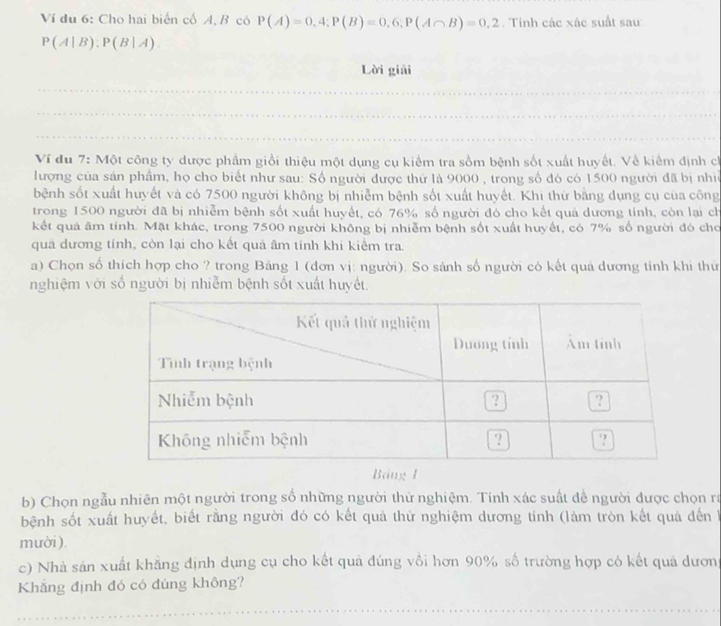 Ví du 6: Cho hai biển cố A, B có P(A)=0,4;P(B)=0,6;P(A∩ B)=0,2. Tính các xác suất sau
P(A|B):P(B|A).
Lời giải
Ví du 7: Một công ty dược phẩm giồi thiệu một dụng cụ kiểm tra sồm bệnh sốt xuất huyết. Về kiểm định ch
lượng của sản phẩm, họ cho biết như sau: Số người được thứ là 9000 , trong số đó có 1500 người đã bị nhề
bệnh sốt xuất huyết và có 7500 người không bị nhiễm bệnh sốt xuất huyết. Khi thử bằng dụng cụ của công
trong 1500 người đã bị nhiễm bệnh sốt xuất huyết, có 76% số người đó cho kết quả dương tính, còn lại ch
kết quả âm tính. Mặt khác, trong 7500 người không bị nhiễm bệnh sốt xuất huyết, có 7% số người đó cho
qua dương tính, còn lại cho kết quả âm tính khi kiểm tra.
a) Chọn số thích hợp cho ? trong Bảng 1 (dơn vị: người). So sánh số người có kết quả dương tinh khi thứ
nghiệm với số người bị nhiễm bệnh sốt xuất huyết.
Bảng 1
b) Chọn ngẫu nhiên một người trong số những người thử nghiệm. Tính xác suất để người được chọn ra
bệnh sốt xuất huyết, biết rằng người đó có kết quả thử nghiệm dương tính (làm tròn kết quả đến 
mười ).
c) Nhà sản xuất khẳng định dụng cụ cho kết quả đúng vồi hơn 90% số trường hợp có kết quả dươn
Khẳng định đó có đúng không?