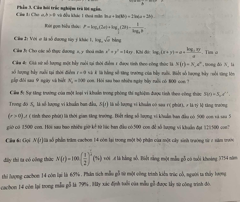 amfrac b-m(o).
Phần 3. Câu hỏi trắc nghiệm trả lời ngắn.
Câu 1: Cho a,b>0 và đều khác 1 thoả mãn ln a+ln (8b)=2ln (a+2b).
Rút gọn biểu thức: P=log _b(2a)+log _ a/2 (2b)-frac 1log _8b.
Câu 2: Với a là số dương tùy ý khác 1, log _asqrt(a) k bằng
Câu 3: Cho các số thực dương x, y thoả mãn x^2+y^2=14xy. Khi đó: log _2(x+y)=a+frac log _2xya.. Tìm a
Câu 4: Giả sử số lượng một bầy ruồi tại thời điểm 1 được tính theo công thức là N(t)=N_o.e^(kt) , trong đó Nlà
số lượng bầy ruồi tại thời điểm t=0 và k là hằng số tăng trưởng của bầy ruồi. Biết số lượng bầy ruồi tăng lên
gấp đôi sau 9 ngày và biết N_0=100 con. Hỏi sau bao nhiêu ngày bầy ruồi có 800 con ?
Câu 5: Sự tăng trưởng của một loại vi khuẩn trong phòng thí nghiệm được tính theo công thức S(t)=S_0.e^(r.t).
Trong đó S_0 là số lượng vi khuẩn ban đầu, S(t) là số lượng vi khuẩn có sau t( phút), 7 là tỷ lệ tăng trưởng
(r>0) , 1 ( tính theo phút) là thời gian tăng trưởng. Biết rằng số lượng vi khuẩn ban đầu có 500 con và sau 5
giờ có 1500 con. Hỏi sau bao nhiêu giờ kể từ lúc ban đầu có 500 con để số lượng vi khuẩn đạt 121500 con?
Câu 6: Gọi N(t) là số phần trăm cacbon 14 còn lại trong một bộ phận của một cây sinh trưởng từ 7 năm trước
đây thì ta có công thức N(t)=100.( 1/2 )^ t/4 (% ) với A là hằng số. Biết rằng một mẫu gỗ có tuổi khoảng 3754 năm
thì lượng cacbon 14 còn lại là 65% . Phân tích mẫu gỗ từ một công trình kiến trúc cổ, người ta thấy lượng
cacbon 14 còn lại trong mẫu gỗ là 79% . Hãy xác định tuổi của mẫu gỗ được lấy từ công trình đó.