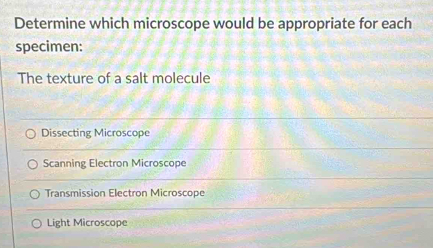 Determine which microscope would be appropriate for each
specimen:
The texture of a salt molecule
Dissecting Microscope
Scanning Electron Microscope
Transmission Electron Microscope
Light Microscope