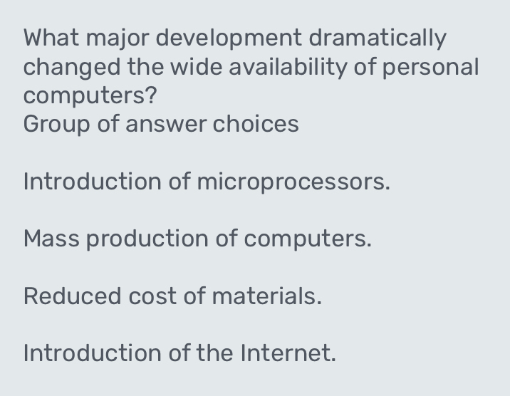 What major development dramatically
changed the wide availability of personal
computers?
Group of answer choices
Introduction of microprocessors.
Mass production of computers.
Reduced cost of materials.
Introduction of the Internet.