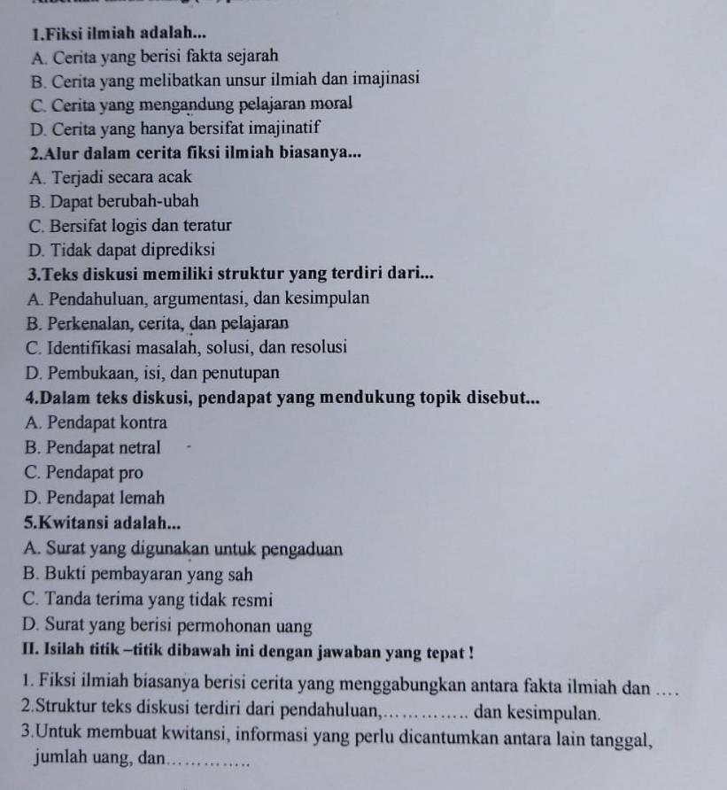 Fiksi ilmiah adalah...
A. Cerita yang berisi fakta sejarah
B. Cerita yang melibatkan unsur ilmiah dan imajinasi
C. Cerita yang mengandung pelajaran moral
D. Cerita yang hanya bersifat imajinatif
2.Alur dalam cerita fiksi ilmiah biasanya...
A. Terjadi secara acak
B. Dapat berubah-ubah
C. Bersifat logis dan teratur
D. Tidak dapat diprediksi
3.Teks diskusi memiliki struktur yang terdiri dari...
A. Pendahuluan, argumentasi, dan kesimpulan
B. Perkenalan, cerita, dan pelajaran
C. Identifikasi masalah, solusi, dan resolusi
D. Pembukaan, isi, dan penutupan
4.Dalam teks diskusi, pendapat yang mendukung topik disebut...
A. Pendapat kontra
B. Pendapat netral
C. Pendapat pro
D. Pendapat lemah
5.Kwitansi adalah...
A. Surat yang digunakan untuk pengaduan
B. Bukti pembayaran yang sah
C. Tanda terima yang tidak resmi
D. Surat yang berisi permohonan uang
II. Isilah titik -titik dibawah ini dengan jawaban yang tepat !
1. Fiksi ilmiah biasanya berisi cerita yang menggabungkan antara fakta ilmiah dan ...
2.Struktur teks diskusi terdiri dari pendahuluan,._ dan kesimpulan.
3.Untuk membuat kwitansi, informasi yang perlu dicantumkan antara lain tanggal,
jumlah uang, dan_