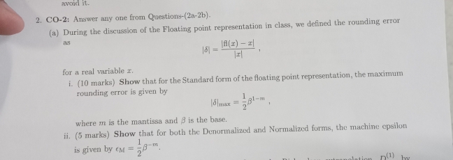 avoid it. 
2. CO-2: Answer any one from Questions- (2a-2b). 
(a) During the discussion of the Floating point representation in class, we defined the rounding error 
as
|delta |= (|f(x)-x|)/|x| , 
for a real variable x. 
i. (10 marks) Show that for the Standard form of the floating point representation, the maximum 
rounding error is given by |delta |_max= 1/2 beta^(1-m), 
where m is the mantissa and βis the base. 
ii. (5 marks) Show that for both the Denormalized and Normalized forms, the machine epsilon 
is given by e_M= 1/2 beta^(-m). 
n(1) hv