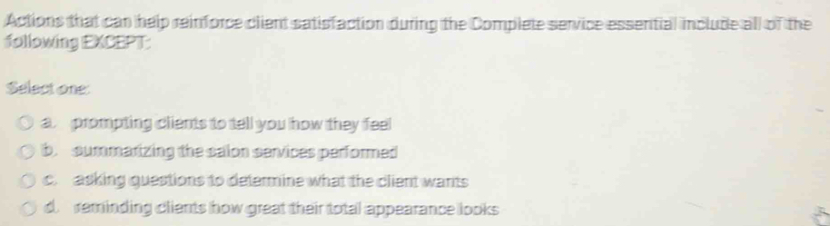 Actions that can help reinforce client satisfaction during the Complete service essential include all of the
following EXCEPT:
Select one:
a prompting clients to tell you how they feel
b. summarizing the salon services performed
c. asking questions to determine what the client wants
d reminding clients how great their total appearance looks