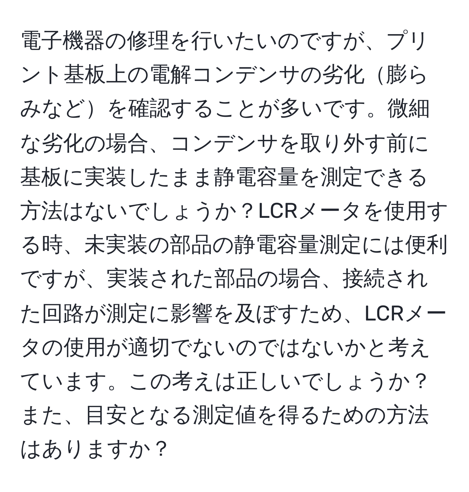 電子機器の修理を行いたいのですが、プリント基板上の電解コンデンサの劣化膨らみなどを確認することが多いです。微細な劣化の場合、コンデンサを取り外す前に基板に実装したまま静電容量を測定できる方法はないでしょうか？LCRメータを使用する時、未実装の部品の静電容量測定には便利ですが、実装された部品の場合、接続された回路が測定に影響を及ぼすため、LCRメータの使用が適切でないのではないかと考えています。この考えは正しいでしょうか？また、目安となる測定値を得るための方法はありますか？