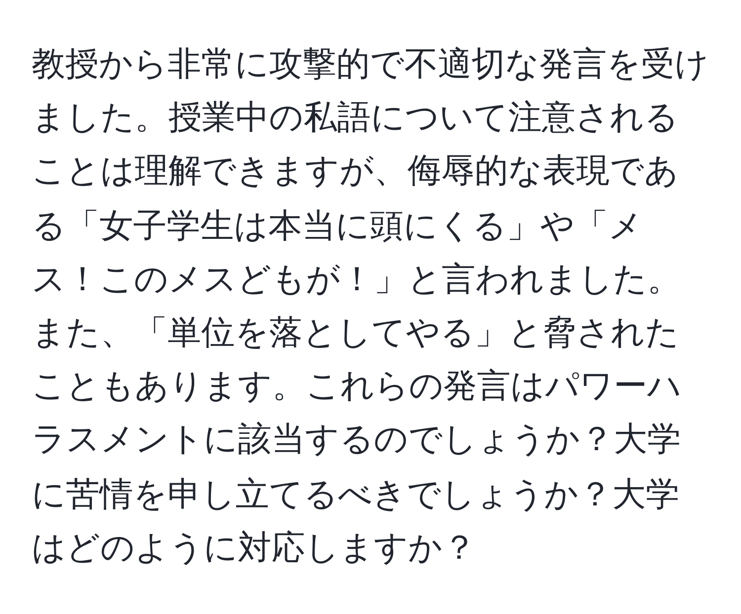 教授から非常に攻撃的で不適切な発言を受けました。授業中の私語について注意されることは理解できますが、侮辱的な表現である「女子学生は本当に頭にくる」や「メス！このメスどもが！」と言われました。また、「単位を落としてやる」と脅されたこともあります。これらの発言はパワーハラスメントに該当するのでしょうか？大学に苦情を申し立てるべきでしょうか？大学はどのように対応しますか？