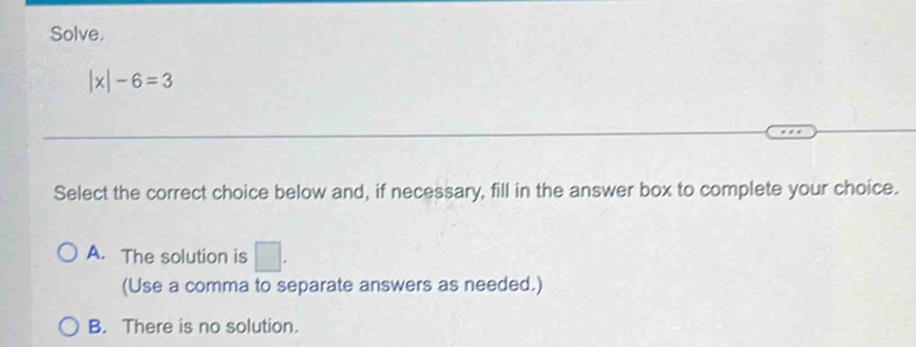 Solve.
|x|-6=3
Select the correct choice below and, if necessary, fill in the answer box to complete your choice.
A. The solution is □ . 
(Use a comma to separate answers as needed.)
B. There is no solution.