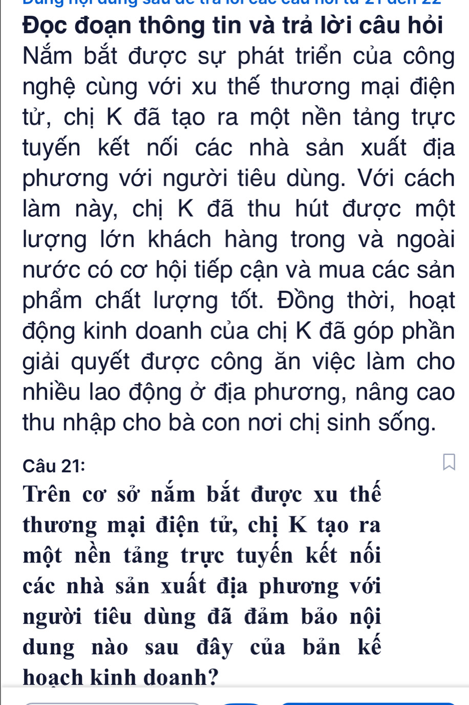 Đọc đoạn thông tin và trả lời câu hỏi 
Nắm bắt được sự phát triển của công 
nghệ cùng với xu thế thương mại điện 
tử, chị K đã tạo ra một nền tảng trực 
tuyến kết nối các nhà sản xuất địa 
phương với người tiêu dùng. Với cách 
làm này, chị K đã thu hút được một 
lượng lớn khách hàng trong và ngoài 
nước có cơ hội tiếp cận và mua các sản 
phẩm chất lượng tốt. Đồng thời, hoạt 
động kinh doanh của chị K đã góp phần 
giải quyết được công ăn việc làm cho 
Inhiều lao động ở địa phương, nâng cao 
thu nhập cho bà con nơi chị sinh sống. 
Câu 21: 
Trên cơ sở nắm bắt được xu thế 
thương mại điện tử, chị K tạo ra 
một nền tảng trực tuyến kết nối 
các nhà sản xuất địa phương với 
người tiêu dùng đã đảm bảo nội 
dung nào sau đây của bản kế 
hoach kinh doanh?