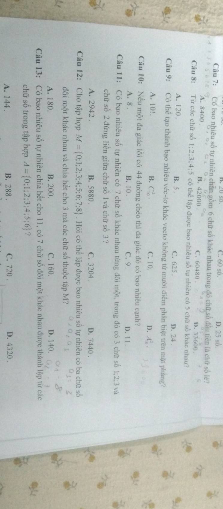 C. 60 sô. D. 25 số.
Câu 7: Có bao nhiêu số tự nhiên chẵn gồm 6 chữ số khác nhau trong đó chữ số đầu tiên là chữ số lè?
A. 8400 . B. 42000 . C. 60480 . D. 33600 ,
Câu 8: Từ các chữ số 1:2:3:4:5 có thể lập được bao nhiêu số tự nhiên có 5 chữ số khác nhau?
A. 120 . B. 5 . C. 625 . D. 24 .
Câu 9: Có thể tạo thành bao nhiêu véc-tơ khác vectơ không từ mười điểm phân biệt trên mặt phăng?
A. 10!. B. C_(10)^2. C. 10. D. A_(10)^2.
Câu 10: Nếu một đa giác lồi có 44 đường chéo thì đa giác đó có bao nhiêu cạnh?
A. 8 . B. 10 . C. 9 . D. 11.
Câu 11: Có bao nhiêu số tự nhiên có 7 chữ số khác nhau từng đôi một, trong đó có 3 chữ số 1:2:3 và
chữ số 2 đứng liền giữa chữ số 1 và chữ số 3?
A. 2942 . B. 5880 . C. 3204 D. 7440 .
Câu 12: Cho tập hợp M= 0;1;2;3;4;5;6;7;8. Hỏi có thể lập được bao nhiêu số tự nhiên có ba chữ số
đôi một khác nhau và chia hết cho 3 mà các chữ số thuộc tập M?
A. 180. B. 200. C. 160. D. 140.
Câu 13: Có bao nhiêu số tự nhiên chia hết cho 11, có 7 chữ số đôi một khác nhau được thành lập từ các
chữ số trong tập hợp A= 0;1;2;3;4;5;6 ?
A. 144 . B. 288 . C. 720 . D. 4320 .