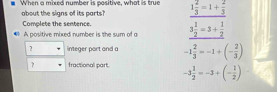 When a mixed number is positive, what is true 1 2/3 =1+ 2/3 
about the signs of its parts?
Complete the sentence.
A positive mixed number is the sum of a
3 1/2 =3+ 1/2 
？ integer part and a
-1 2/3 =-1+(- 2/3 )
？ fractional part.
-3 1/2 =-3+(- 1/2 )