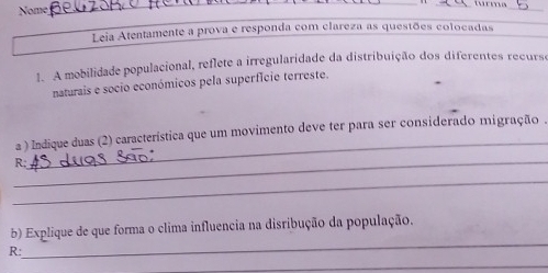 Nome 
_ 
_ 
_ 
_ 
Leia Atentamente a prova e responda com clareza as questões colocadas 
1. A mobilidade populacional, reflete a irregularidade da distribuição dos diferentes recurse 
naturais e socio económicos pela superfície terreste. 
a ) Indique duas (2) característica que um movimento deve ter para ser considerado migração . 
_ 
R; 
_ 
_ 
_ 
b) Explique de que forma o clima influencia na disribução da população. 
R: 
_