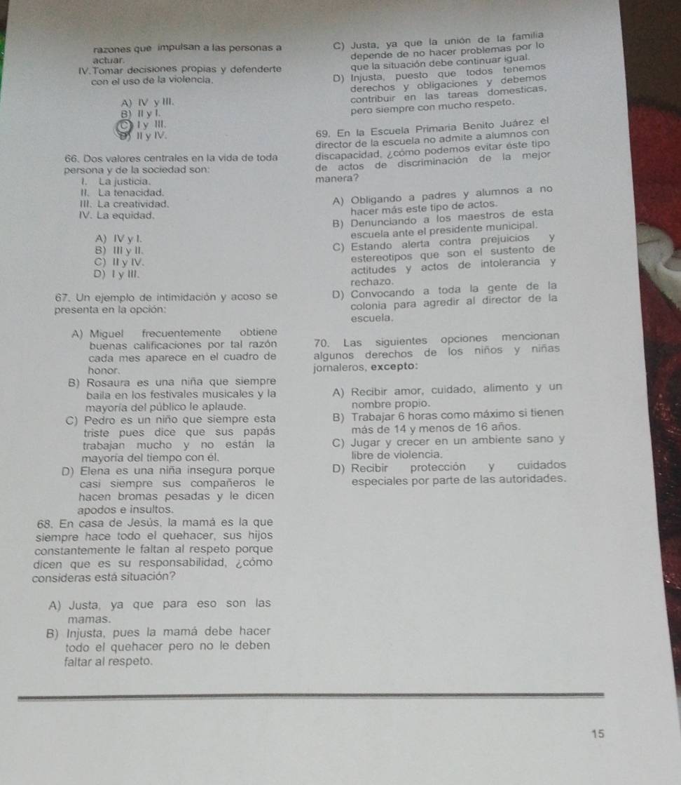 razones que impulsan a las personas a C) Justa, ya que la unión de la familia
actuar.
depende de no hacer problemas por lo
IV.Tomar decisiones propias y defenderte que la situación debe continuar igual.
con el uso de la violencia.
D) Injusta, puesto que todos tenemos
derechos y obligaciones y debemos
A) Ⅳ y III.
contribuir en las tareas domesticas.
B)I y I.
pero siempre con mucho respeto.
Cty III.
D I y Ⅳ
69. En la Escuela Primaria Benito Juárez el
director de la escuela no admite a alumnos con
66. Dos valores centrales en la vida de toda discapacidad, ¿cómo podemos evitar éste tipo
I. La justicia. manera? de actos de discriminación de la mejor
persona y de la sociedad son:
II. La tenacidad.
III. La creatividad.
A) Obligando a padres y alumnos a no
IV. La equidad.
hacer más este tipo de actos.
B) Denunciando a los maestros de esta
A) IV y I.
escuela ante el presidente municipal.
B)ⅢyⅢ.
C) Estando alerta contra prejuicios y
C) Ⅱy Ⅳ.
estereotipos que son el sustento de
D) ⅠγⅢI.
actitudes y actos de intolerancia y
rechazo.
67. Un ejemplo de intimidación y acoso se D) Convocando a toda la gente de la
presenta en la opción:
colonia para agredir al director de la
escuela.
A) Miguel frecuentemente obtiene
buenas calificaciones por tal razón 70. Las siguientes opciones mencionan
cada mes aparece en el cuadro de algunos derechos de los niños y niñas
honor. jornaleros, excepto:
B) Rosaura es una niña que siempre
baila en los festivales musicales y la A) Recibir amor, cuidado, alimento y un
mayoría del público le aplaude. nombre propio.
C) Pedro es un niño que siempre esta B) Trabajar 6 horas como máximo si tienen
triste pues dice que sus papás más de 14 y menos de 16 años.
trabajan mucho y no están la C) Jugar y crecer en un ambiente sano y
mayoría del tiempo con él. libre de violencia.
D) Elena es una niña insegura porque D) Recibír protección y cuidados
casi siempre sus compañeros le especiales por parte de las autoridades.
hacen bromas pesadas y le dicen
apodos e insultos.
68. En casa de Jesús, la mamá es la que
siempre hace todo el quehacer, sus hijos
constantemente le faltan al respeto porque
dicen que es su responsabilidad, ¿cómo
consideras está situación?
A) Justa, ya que para eso son las
mamas.
B) Injusta, pues la mamá debe hacer
todo el quehacer pero no le deben
faltar al respeto.
15