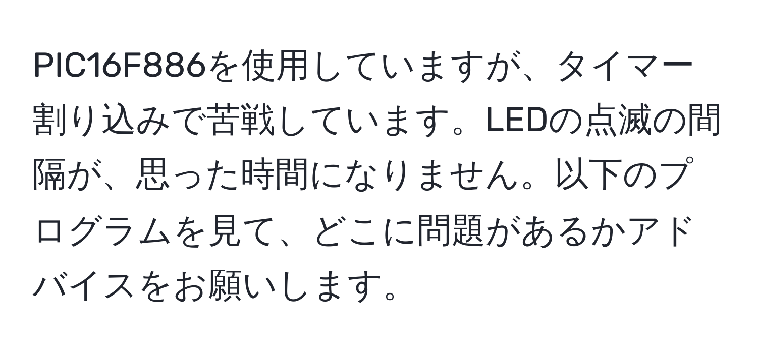 PIC16F886を使用していますが、タイマー割り込みで苦戦しています。LEDの点滅の間隔が、思った時間になりません。以下のプログラムを見て、どこに問題があるかアドバイスをお願いします。