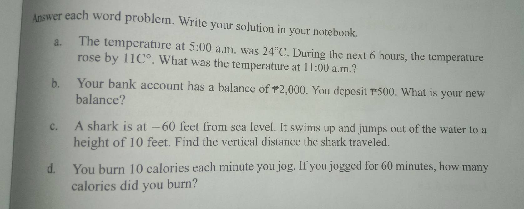 Amswer each word problem. Write your solution in your notebook. 
a. The temperature at 5:00 a.m. was 24°C. During the next 6 hours, the temperature 
rose by 11C°. What was the temperature at 11:00 a.m.? 
b. Your bank account has a balance of 2,000. You deposit 500. What is your new 
balance? 
c. A shark is at — 60 feet from sea level. It swims up and jumps out of the water to a 
height of 10 feet. Find the vertical distance the shark traveled. 
d. You burn 10 calories each minute you jog. If you jogged for 60 minutes, how many 
calories did you burn?