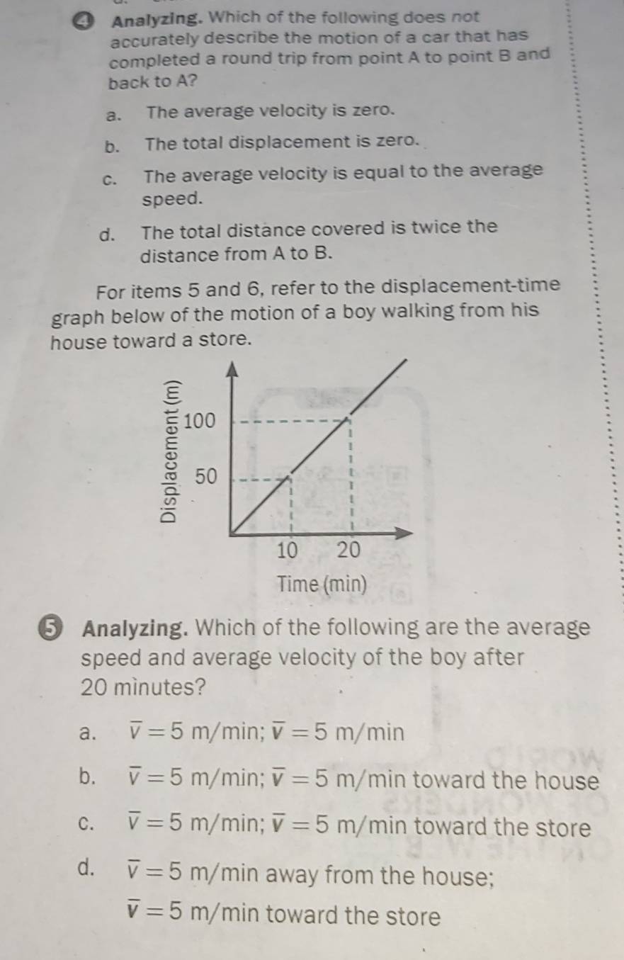 Analyzing. Which of the following does not
accurately describe the motion of a car that has
completed a round trip from point A to point B and
back to A?
a. The average velocity is zero.
b. The total displacement is zero.
c. The average velocity is equal to the average
speed.
d. The total distance covered is twice the
distance from A to B.
For items 5 and 6, refer to the displacement-time
graph below of the motion of a boy walking from his
house toward a store.
5
Time (min)
⑤ Analyzing. Which of the following are the average
speed and average velocity of the boy after
20 mìnutes?
a. overline v=5m/ min; overline v=5m/min
b. overline v=5m/ m in; overline v=5m/r n in toward the house
C. overline v=5m/ min; overline v=5m/m in toward the store
d. overline v=5m/min away from the house;
overline v=5m/min toward the store