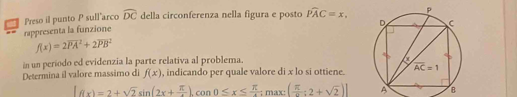 Preso il punto P sull’arco widehat DC della circonferenza nella figura e posto widehat PAC=x,
rappresenta la funzione
f(x)=2overline (PA)^2+2overline (PB)^2
in un periodo ed evidenzia la parte relativa al problema.
Determina íl valore massimo di f(x) , indicando per quale valore di x lo si ottiene.
[f(x)=2+sqrt(2)sin (2x+ π /4 ),cos 0≤ x≤  π /4 ;max:( π /6 ;2+sqrt(2))] A