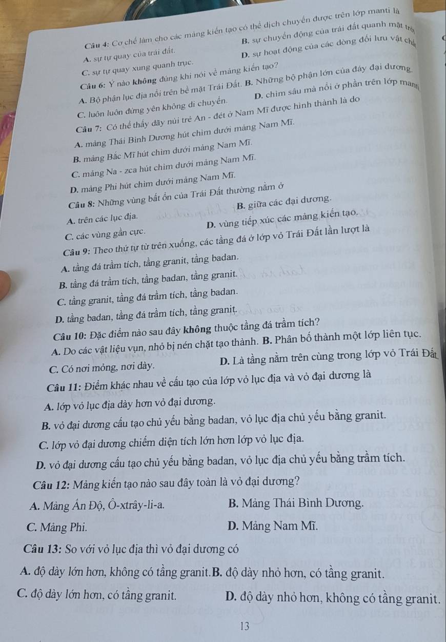 Cơ chế làm cho các mảng kiển tạo có thể dịch chuyển được trên lớp manti là
B. sự chuyển động của trái đất quanh mật trò
A. sự tự quay của trái đất.
C. sự tự quay xung quanh trục. D. sự hoạt động của các dòng đối lưu vật ch
Câu 6: Ý nào không đúng khi nói về máng kiến tạo?
A. Bộ phận lục địa nổi trên bề mặt Trái Đất. B. Những bộ phận lớn của đây đại dương
C. luôn luôn đứng yên không di chuyền. D. chìm sâu mà nổi ở phần trên lớp man
Cầu 7: Có thể thấy dãy núi trẻ An - đét ở Nam Mĩ được hình thành là do
A. mảng Thái Bình Dương hút chìm dưới mảng Nam Mĩ.
B. mảng Bắc Mĩ hút chìm dưới mảng Nam Mĩ.
C. mảng Na - zca hút chìm dưới mảng Nam Mĩ.
D. mảng Phi hút chìm dưới mảng Nam Mĩ.
Câu 8: Những vùng bất ổn của Trái Đất thường nằm ở
A. trên các lục địa. B. giữa các đại dương.
C. các vùng gần cực. D. vùng tiếp xúc các mảng kiến tạo.
Cầu 9: Theo thứ tự từ trên xuống, các tầng đá ở lớp vỏ Trái Đất lần lượt là
A. tầng đá trầm tích, tầng granit, tầng badan.
B. tầng đá trầm tích, tầng badan, tầng granit.
C. tầng granit, tầng đá trầm tích, tầng badan.
D. tầng badan, tầng đá trầm tích, tầng granit.
Câu 10: Đặc điểm nào sau đây không thuộc tầng đá trầm tích?
A. Do các vật liệu vụn, nhỏ bị nén chặt tạo thành. B. Phân bố thành một lớp liên tục.
C. Có nơi mỏng, nơi dày. D. Là tầng nằm trên cùng trong lớp vỏ Trái Đất
Câu 11: Điểm khác nhau về cấu tạo của lớp vỏ lục địa và vỏ đại dương là
A. lớp vỏ lục địa dày hơn vỏ đại dương.
B. vỏ đại dương cấu tạo chủ yếu bằng badan, vỏ lục địa chủ yếu bằng granit.
C. lớp vỏ đại dương chiếm diện tích lớn hơn lớp vỏ lục địa.
D. vỏ đại dương cấu tạo chủ yếu bằng badan, vỏ lục địa chủ yếu bằng trầm tích.
Câu 12: Mảng kiến tạo nào sau đây toàn là vỏ đại dương?
A. Mảng Ấn Độ, Ô-xtrây-li-a. B. Mảng Thái Bình Dương.
C. Mảng Phi. D. Mảng Nam Mĩ.
Câu 13: So với vỏ lục địa thì vỏ đại dương có
A. độ dày lớn hơn, không có tầng granit.B. độ dày nhỏ hơn, có tầng granit.
C. độ dày lớn hơn, có tầng granit. D. độ dày nhỏ hơn, không có tầng granit.
13