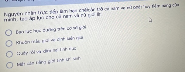 Nguyên nhân trực tiếp làm hạn chế/cản trở cả nam và nữ phát huy tiếm năng của
mình, tạo áp lực cho cả nam và nữ giới là:
Bạo lực học đường trên cơ sở giới
Khuôn mẫu giới và định kiến giới
Quấy rối và xâm hại tinh dục
Mất cān bằng giới tinh khi sinh