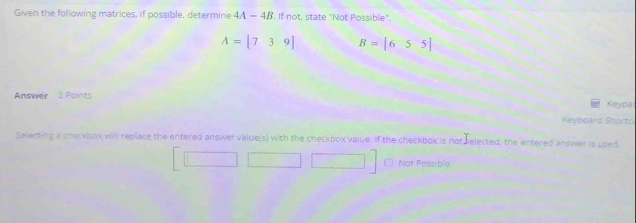 Given the following matrices, if possible, determine 4A-4B. If not, state 'Not Possible".
A=[739] B=[655]
Answer 2 Points Keypa
Keyboard Shorto
Selecting a checkbox will replace the entered answer value(s) with the checkbox value. If the checkbox is not selected, the entered answer is used.
Not Possible