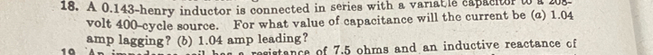 A 0.143-henry inductor is connected in series with a variab le capacitor to a 203. 
volt 400 -cycle source. For what value of capacitance will the current be (a) 1.04
amp lagging? (b) 1.04 amp leading? 
19 
esistance of 7.5 ohms and an inductive reactance of