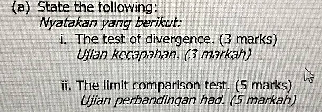 State the following: 
Nyatakan yang berikut: 
i. The test of divergence. (3 marks) 
Ujian kecapahan. (3 markah) 
ii. The limit comparison test. (5 marks) 
Ujian perbandingan had. (5 markah)