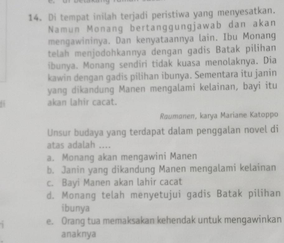 Di tempat inilah terjadi peristiwa yang menyesatkan.
Namun Monang bertanggungjawab dan akan
mengawininya. Dan kenyataannya lain. Ibu Monang
telah menjodohkannya dengan gadis Batak pilihan
ibunya. Monang sendiri tidak kuasa menolaknya. Dia
kawin dengan gadis pilihan ibunya. Sementara itu janin
yang dikandung Manen mengalami kelainan, bayi itu
6 akan lahir cacat.
Raumanen, karya Mariane Katoppo
Unsur budaya yang terdapat dalam penggalan novel di
atas adalah ....
a. Monang akan mengawini Manen
b. Janin yang dikandung Manen mengalami kelainan
c. Bayi Manen akan lahir cacat
d. Monang telah menyetujui gadis Batak pilihan
ibunya

e. Orang tua memaksakan kehendak untuk mengawinkan
anaknya