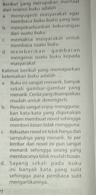 Berikut yang merupakan manfaat
dari resensi buku adalah ....
a. menyugesti masyarakat agar
membaca buku-buku yang lain
b. menyebarluaskan kekuranɡan
dari suatu buku
c. memaksa masyarakat untuk
membaca suatu buku
d. m e m b e r i k a n ɡ a m b a r an
mengenaï suatu buku kepada
masyarakat
Kalimat berikut yang memaparkan
kelemahan buku adalah ....
a. Buku ini sangat menarik, banyak
sekali gambar-gambar yang
menarik. Cerita yang disampaikan
mudah untuk dimengerti.
b. Penulis sangat enjoy mengguna-
kan kata-kata yang digunakan
dalam membuat novel sehingga
memberi kesan tidak menggurui.
c. Kekuatan novel ini tidak hanya dari
sampulnya yang menarik. Isi per
lembar dari novel ini pun sangat
menarik sehingga orang yang
membacanya tidak mudah bosan.
d. Sayang sekali pada buku
ini banyak kata yang sulit
sehingga para pembaca sulit
mengartikannya.