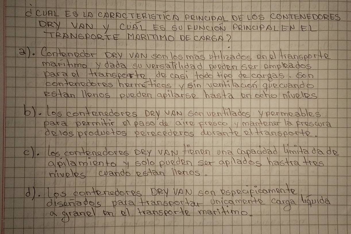 dCURL E UD CARBÖ TER1S TTCA PEWCPAL OÚ LOS CONTENPDORES 
DRY VAN Y CURL KS SU FONGON PRINCIPRLEN EL 
TTRANGPORTE MARITINO DE CARSA? 
2). Contenedbr DRy VAN sonlos mas gizdos ane transperte 
màFihmo y dada su versatihdad pueden ser empleados 
pardel tansperte, do casi todo+po go cargas. soh 
conteredores hermettieds ysin ventilaagn gue wando 
estan llenos pueden apilarse hasta on ocho niveles 
b). los confangdores DRy VAN Sar UenHlados ypermeables 
pare permitir a paso do aire presco ymantehat lè prescure 
peles ploquetos perocederos durante of transeorte. 
E). los contenedoes per vAN fienen oha capaddad Umtadade 
apylampiento y so1o pueden sex aplades hastra tres 
niveles wando estan nengs. 
d). Les eonteredores DRy VON son especifigamenfe 
disenopos paca franbeortàr oncgmente canga liǒude 
a grane en al tapspoe maritimo