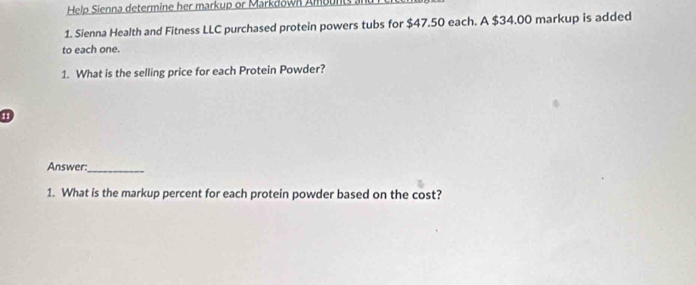 Help Sienna determine her markup or Markdown Ambunts a 
1. Sienna Health and Fitness LLC purchased protein powers tubs for $47.50 each. A $34.00 markup is added 
to each one. 
1. What is the selling price for each Protein Powder? 
Answer:_ 
1. What is the markup percent for each protein powder based on the cost?