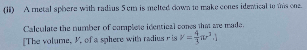 (ii) A metal sphere with radius 5cm is melted down to make cones identical to this one. 
Calculate the number of complete identical cones that are made. 
[The volume, V, of a sphere with radius r is V= 4/3 π r^3.]