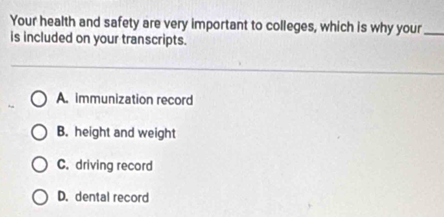 Your health and safety are very important to colleges, which is why your_
is included on your transcripts.
A. immunization record
B. height and weight
C. driving record
D. dental record