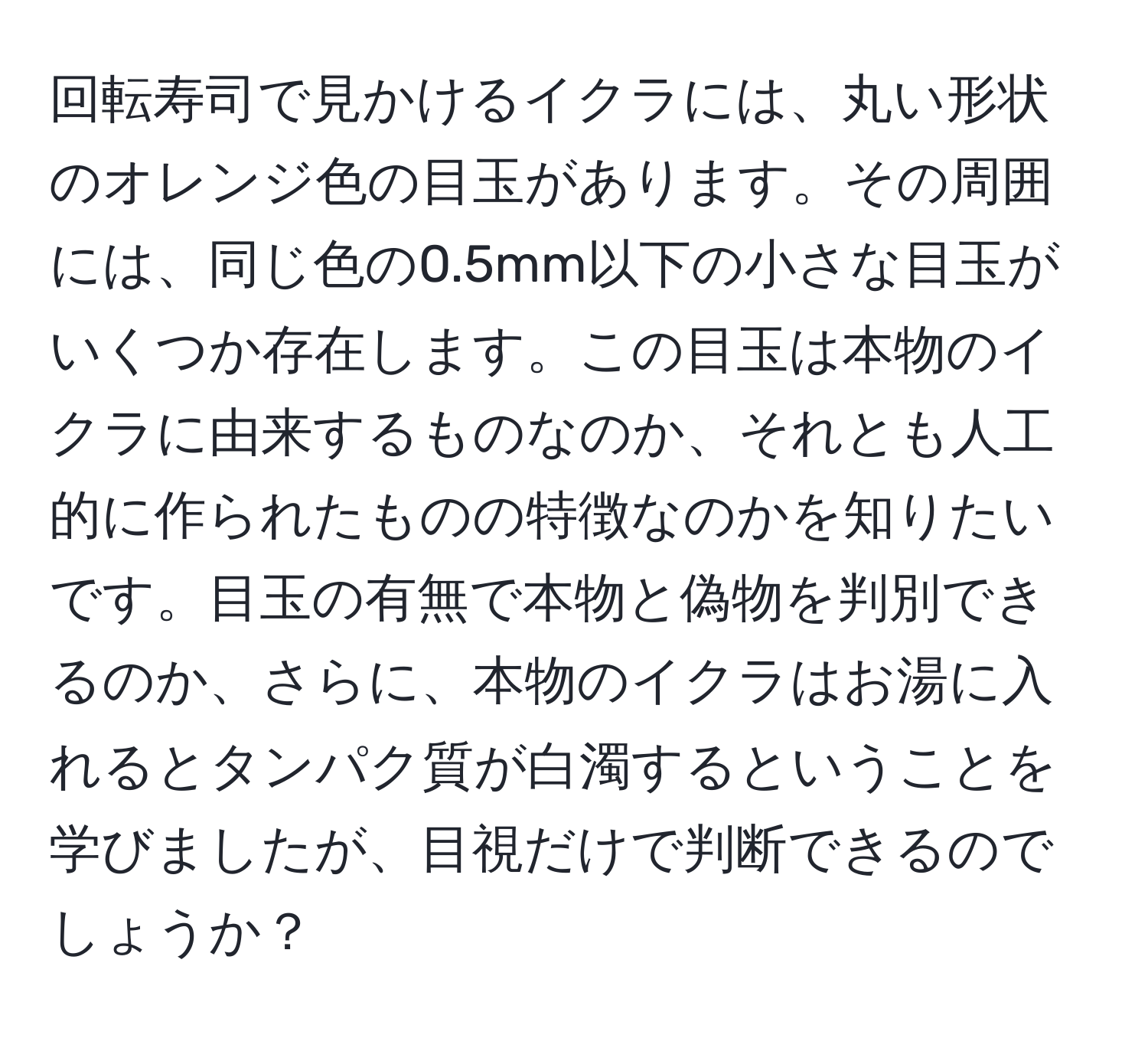 回転寿司で見かけるイクラには、丸い形状のオレンジ色の目玉があります。その周囲には、同じ色の0.5mm以下の小さな目玉がいくつか存在します。この目玉は本物のイクラに由来するものなのか、それとも人工的に作られたものの特徴なのかを知りたいです。目玉の有無で本物と偽物を判別できるのか、さらに、本物のイクラはお湯に入れるとタンパク質が白濁するということを学びましたが、目視だけで判断できるのでしょうか？