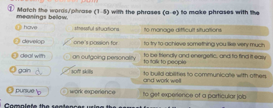 ① Match the words/phrase (1-5) with the phrases (a-e) to make phrases with the
meanings below.
have stressful situations to manage difficult situations
develop one’s passion for to try to achieve something you like very much
deal with an outgoing personality to talk to people to be friendly and energetic, and to find it easy
gain soft skills to build abilities to communicate with others
and work well
pursue work experience to get experience of a particular job
Complete the sentene