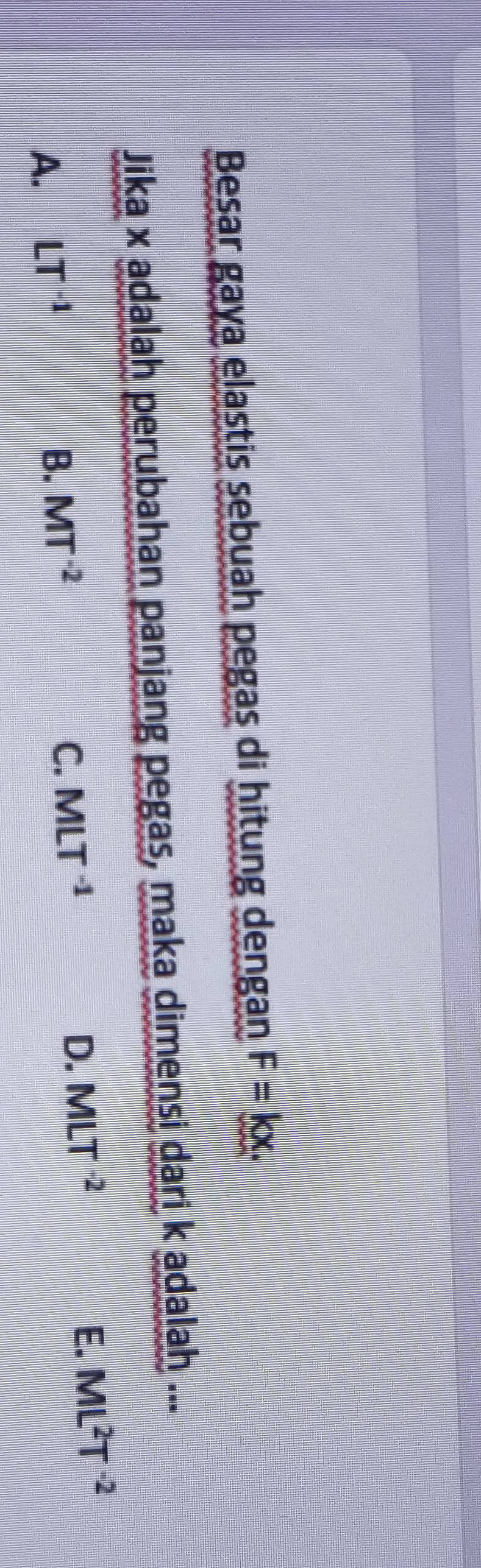 Besar gaya elastis sebuah pegas di hitung dengan F=kx. 
Jika x adalah perubahan panjang pegas, maka dimensi dari k adalah ...
C. MLT^(-1) D. MLT^(-2) E.
A. LT^(-1) B. MT^(-2) ML^2T^(-2)