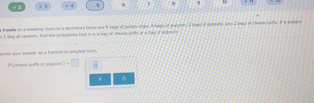 2 3 = 4 5 6 7 8 9 10 
k Foods In a meeting room in a dormitory there are 9 bags of potato chips, 6 bags of popcorn, 2 bags of pretzels, and 2 bags of cheese puffs. If a student 
s 1 bag at random, find the probability that it is a bag of cheese puffs or a bag of popcorn. 
press your answer as a fraction in simplest form. 
P (cheese puffs or popcorn ) =□  □ /□   
× 5