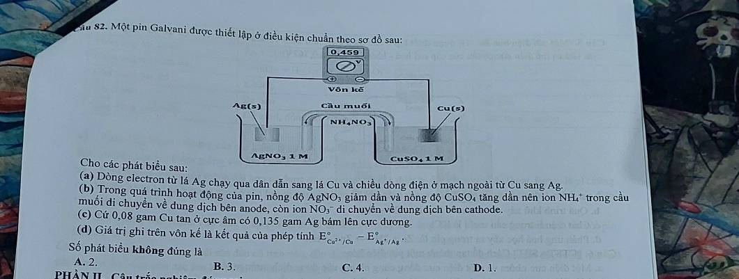 Chu 82. Một pin Galvani được thiết lập ở điều kiện chuẩn theo sơ đồ sau:
Cho các phát biểu sau:
(a) Dòng electron từ lá Ag chạy qua dân dẫn sang lá Cu và chiều dòng điện ở mạch ngoài từ Cu sang Ag.
(b) Trong quá trình hoạt động của pin, nồng độ AgNO₃ giảm dân và nồng độ CuSO₄ tăng dần nên ion NH₄* trong cầu
muối di chuyền về dung dịch bên anode, còn ion NO₃ di chuyển về dung dịch bên cathode.
(c) Cứ 0,08 gam Cu tan ở cực âm có 0,135 gam Ag bám lên cực dương.
(d) Giá trị ghi trên vôn kế là kết quả của phép tính E_Cu^(2+)/Cu^circ -E_Ag^+/Ag^circ .
ố phát biểu không đúng là
A. 2. B. 3. C. 4.
pPhàn h ca D. 1.