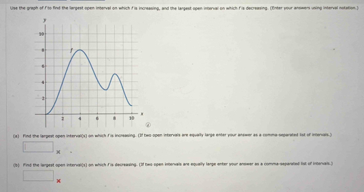 Use the graph of to find the largest open interval on which fis increasing, and the largest open interval on which f is decreasing. (Enter your answers using interval notation.) 
① 
(a) Find the largest open interval(s) on which f is increasing. (If two open intervals are equally large enter your answer as a comma-separated list of intervals.)
□ *
(b) Find the largest open interval(s) on which f is decreasing. (If two open intervals are equally large enter your answer as a comma-separated list of intervals.) 
^ 
□ ×