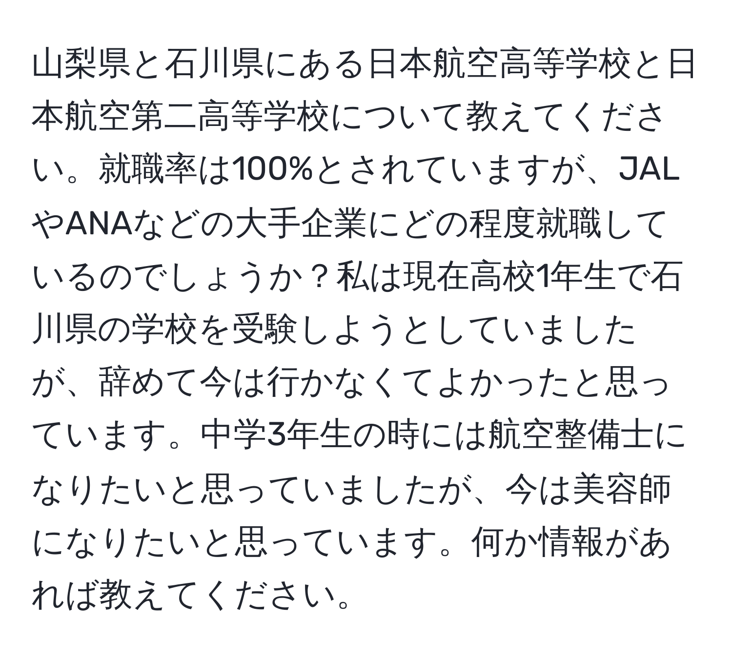 山梨県と石川県にある日本航空高等学校と日本航空第二高等学校について教えてください。就職率は100%とされていますが、JALやANAなどの大手企業にどの程度就職しているのでしょうか？私は現在高校1年生で石川県の学校を受験しようとしていましたが、辞めて今は行かなくてよかったと思っています。中学3年生の時には航空整備士になりたいと思っていましたが、今は美容師になりたいと思っています。何か情報があれば教えてください。