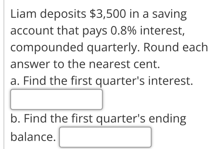 Liam deposits $3,500 in a saving 
account that pays 0.8% interest, 
compounded quarterly. Round each 
answer to the nearest cent. 
a. Find the first quarter's interest. 
b. Find the first quarter's ending 
balance. () (-3,4)