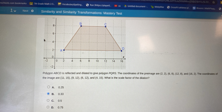 Y29L2xIYXJuZXItdWkvc2Vjb25kYXJ5L3V ☆
achools.com bookmarks 71h Grade Math 2-5.. VocabularySpeiling... Run 3https:.//player0... Untitled document - Moby Max Cross|Fit athletes pi Bloxorz | MathP*layg...
Next Similarity and Similarity Transformations: Mastery Test
Polygon ABCD is reflected and dilated to give polygon PQRS. The coordinates of the preimage are (2,2), (6,8), (12,8) and (16,2). The coordinates of
the image are (11,15), (9,12), (6,12) , and (4,15). What is the scale factor of the dilation?
A. 0.25
B. 0.33
C. 0.5
D. 0.75