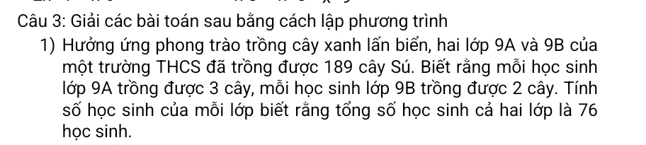 Giải các bài toán sau bằng cách lập phương trình 
1) Hưởng ứng phong trào trồng cây xanh lấn biển, hai lớp 9A và 9B của 
một trường THCS đã trồng được 189 cây Sú. Biết rằng mỗi học sinh 
lớp 9A trồng được 3 cây, mỗi học sinh lớp 9B trồng được 2 cây. Tính 
số học sinh của mỗi lớp biết rằng tổng số học sinh cả hai lớp là 76
học sinh.