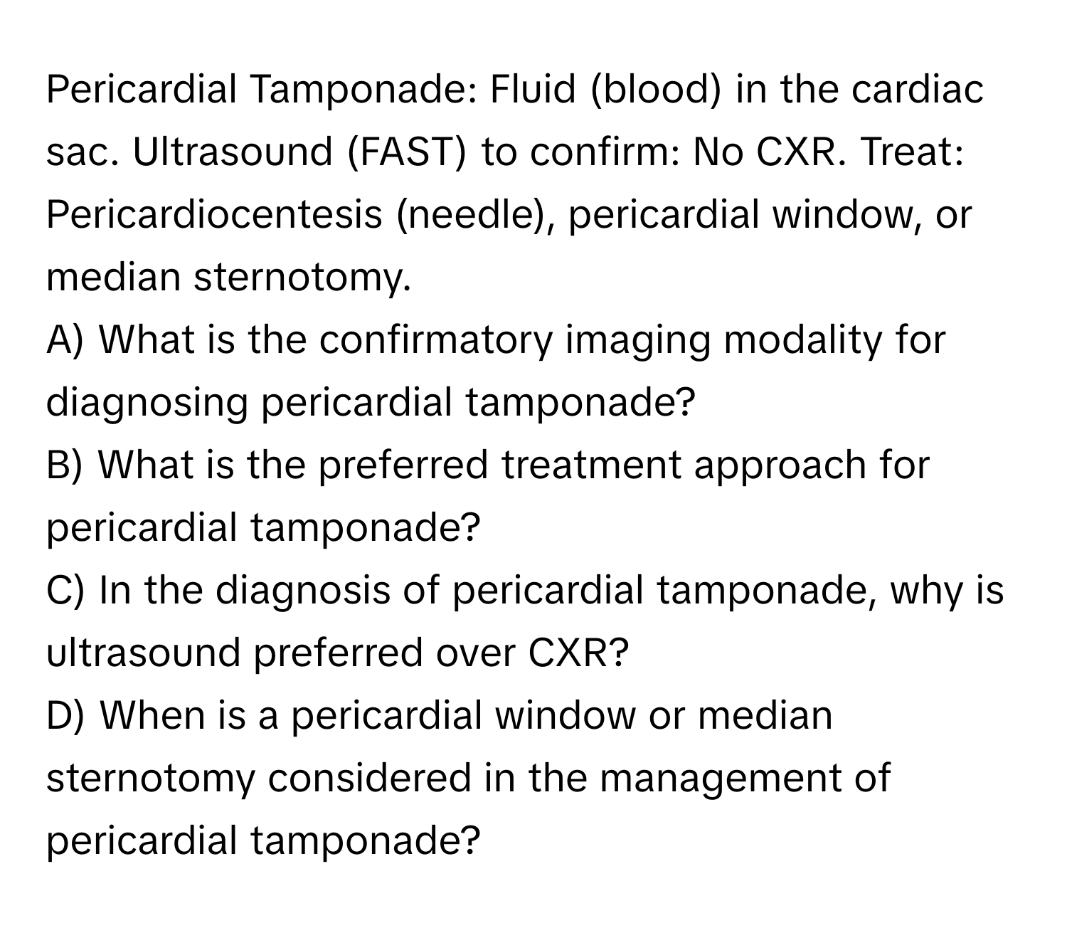 Pericardial Tamponade: Fluid (blood) in the cardiac sac. Ultrasound (FAST) to confirm: No CXR. Treat: Pericardiocentesis (needle), pericardial window, or median sternotomy.

A) What is the confirmatory imaging modality for diagnosing pericardial tamponade? 
B) What is the preferred treatment approach for pericardial tamponade? 
C) In the diagnosis of pericardial tamponade, why is ultrasound preferred over CXR? 
D) When is a pericardial window or median sternotomy considered in the management of pericardial tamponade?