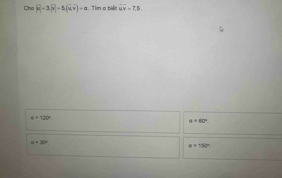 Cho |vector u|=3, |vector v|=5, (vector u,vector v)=a. Tìm a biết vector u.vector v=7,5.
alpha =120°.
alpha =60°.
alpha =30^o.
alpha =150°.