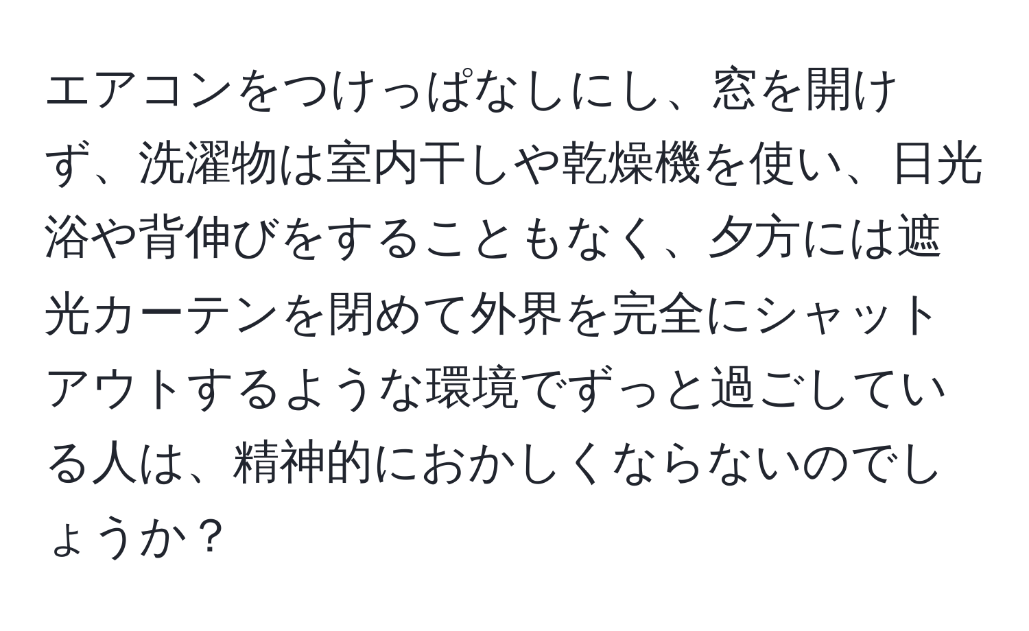 エアコンをつけっぱなしにし、窓を開けず、洗濯物は室内干しや乾燥機を使い、日光浴や背伸びをすることもなく、夕方には遮光カーテンを閉めて外界を完全にシャットアウトするような環境でずっと過ごしている人は、精神的におかしくならないのでしょうか？