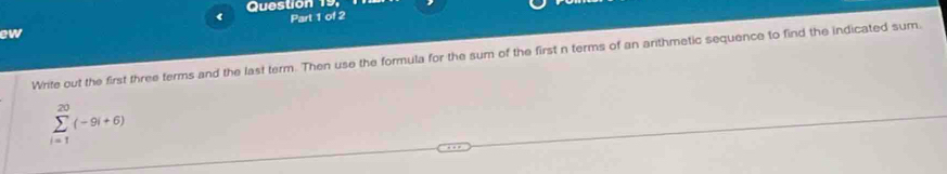 Question 19, 
( Part 1 of 2 
ew 
Write out the first three terms and the last term. Then use the formula for the sum of the first n terms of an arithmetic sequence to find the indicated sum.
sumlimits _(i=1)^(20)(-9i+6)