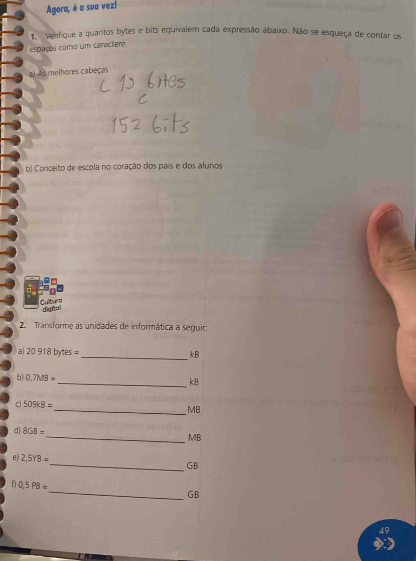 Agora, é a sua vez! 
1. Verifique a quantos bytes e bits equivalem cada expressão abaixo. Não se esqueça de contar os 
espaços como um caractere. 
a) As melhores cabeças 
b) Conceito de escola no coração dos pais e dos alunos 
Cultura 
digital 
2. Transforme as unidades de informática a seguir: 
a) 20918 bytes =
_ kB
b) 0,7MB=
_ kB
c) 509kB=
_ MB
d) 8GB=
_ MB
e) 2,5YB=
_ GB
_ 
f) 0,5PB=
GB