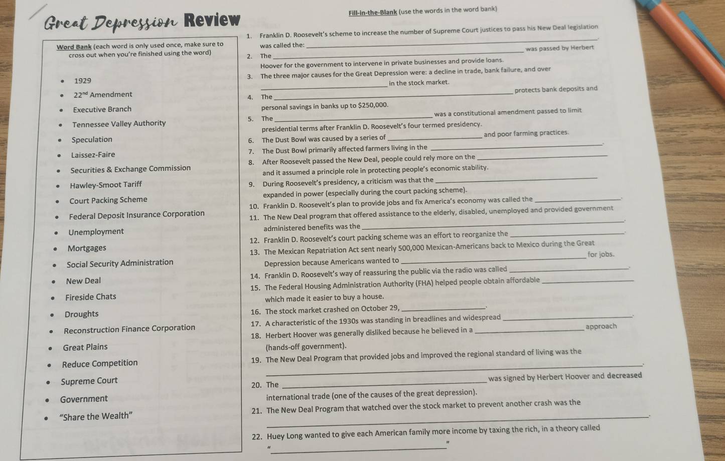 Great Depression Review Fill-in-the-Blank (use the words in the word bank)
1. Franklin D. Roosevelt’s scheme to increase the number of Supreme Court justices to pass his New Deal legislation
_.
Word Bank (each word is only used once, make sure to was called the:
was passed by Herbert
cross out when you’re finished using the word) 2. The_
Hoover for the government to intervene in private businesses and provide loans.
1929 3. The three major causes for the Great Depression were: a decline in trade, bank failure, and over
_in the stock market.
22^(nd) Amendment 4. The _protects bank deposits and
Executive Branch personal savings in banks up to $250,000.
Tennessee Valley Authority 5. The _was a constitutional amendment passed to limit
presidential terms after Franklin D. Roosevelt’s four termed presidency.
_
Speculation 6. The Dust Bowl was caused by a series of _and poor farming practices.
Laissez-Faire 7. The Dust Bowl primarily affected farmers living in the_
_
Securities & Exchange Commission 8. After Roosevelt passed the New Deal, people could rely more on the
and it assumed a principle role in protecting people’s economic stability.
Hawley-Smoot Tariff 9. During Roosevelt’s presidency, a criticism was that the
Court Packing Scheme expanded in power (especially during the court packing scheme)._
10. Franklin D. Roosevelt’s plan to provide jobs and fix America’s economy was called the
_
Federal Deposit Insurance Corporation 11. The New Deal program that offered assistance to the elderly, disabled, unemployed and provided government
Unemployment administered benefits was the
Mortgages 12. Franklin D. Roosevelt’s court packing scheme was an effort to reorganize the_
13. The Mexican Repatriation Act sent nearly 500,000 Mexican-Americans back to Mexico during the Great
Social Security Administration Depression because Americans wanted to _for jobs.
New Deal 14. Franklin D. Roosevelt’s way of reassuring the public via the radio was called _.
Fireside Chats 15. The Federal Housing Administration Authority (FHA) helped people obtain affordable_
which made it easier to buy a house.
Droughts 16. The stock market crashed on October 29,_
Reconstruction Finance Corporation 17. A characteristic of the 1930s was standing in breadlines and widespread
18. Herbert Hoover was generally disliked because he believed in a approach
Great Plains (hands-off government).
Reduce Competition 19. The New Deal Program that provided jobs and improved the regional standard of living was the
_.
Supreme Court
20. The _was signed by Herbert Hoover and decreased
Government international trade (one of the causes of the great depression).
_
“Share the Wealth” 21. The New Deal Program that watched over the stock market to prevent another crash was the
22. Huey Long wanted to give each American family more income by taxing the rich, in a theory called
_